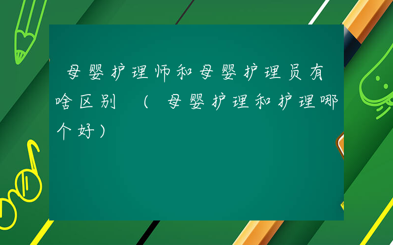 母婴护理师和母婴护理员有啥区别 (母婴护理和护理哪个好)